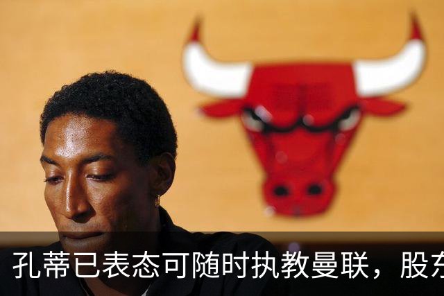 孔蒂已表态可随时执教曼联，股东拉特克利夫对此持保留态度